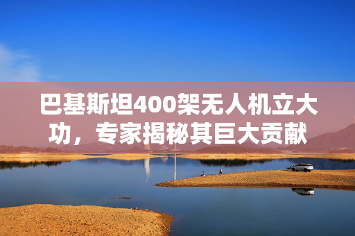 巴基斯坦400架无人机立大功，专家揭秘其巨大贡献
