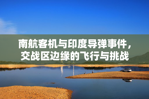 南航客机与印度导弹事件，交战区边缘的飞行与挑战