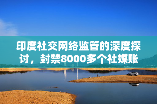 印度社交网络监管的深度探讨，封禁8000多个社媒账号的背后考量