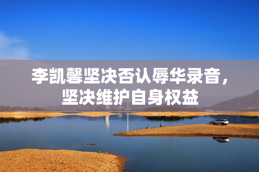 李凯馨坚决否认辱华录音，坚决维护自身权益