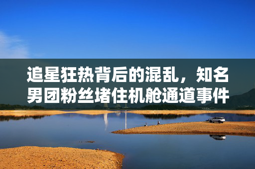 追星狂热背后的混乱，知名男团粉丝堵住机舱通道事件深度剖析