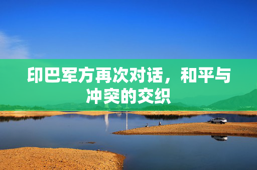 印巴军方再次对话，和平与冲突的交织