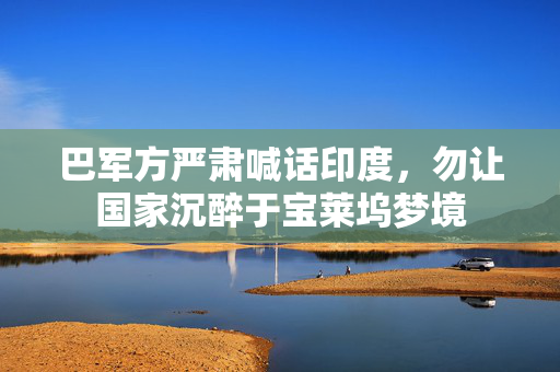 巴军方严肃喊话印度，勿让国家沉醉于宝莱坞梦境