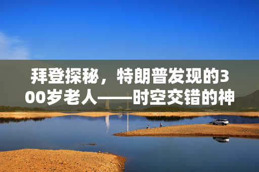拜登探秘，特朗普发现的300岁老人——时空交错的神秘传说