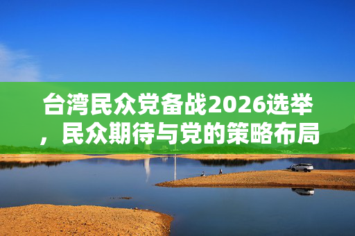 台湾民众党备战2026选举，民众期待与党的策略布局