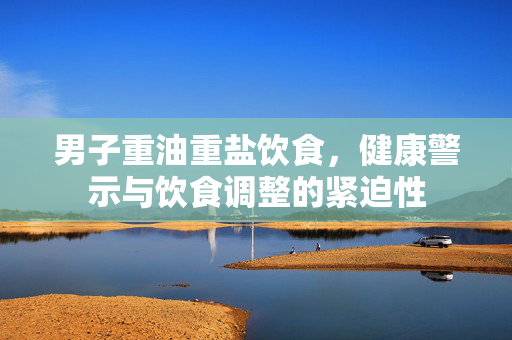 男子重油重盐饮食，健康警示与饮食调整的紧迫性