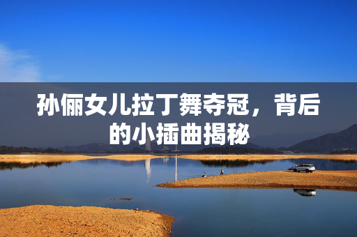 孙俪女儿拉丁舞夺冠，背后的小插曲揭秘