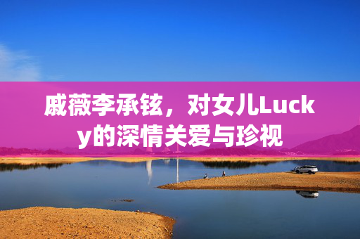 戚薇李承铉，对女儿Lucky的深情关爱与珍视