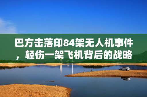巴方击落印84架无人机事件，轻伤一架飞机背后的战略意义