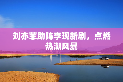 刘亦菲助阵李现新剧，点燃热潮风暴
