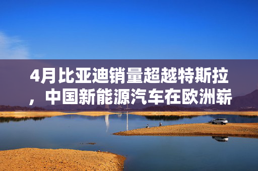 4月比亚迪销量超越特斯拉，中国新能源汽车在欧洲崭露新风采