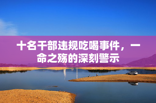 十名干部违规吃喝事件，一命之殇的深刻警示