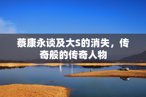 蔡康永谈及大S的消失，传奇般的传奇人物