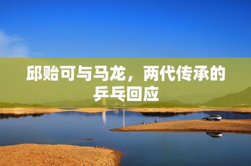 邱贻可与马龙，两代传承的乒乓回应