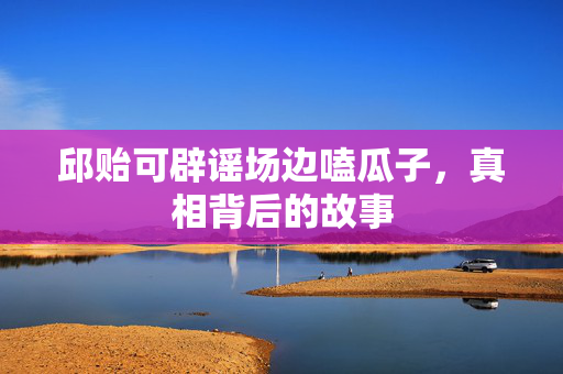 邱贻可辟谣场边嗑瓜子，真相背后的故事