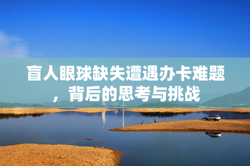 盲人眼球缺失遭遇办卡难题，背后的思考与挑战