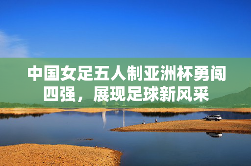 中国女足五人制亚洲杯勇闯四强，展现足球新风采