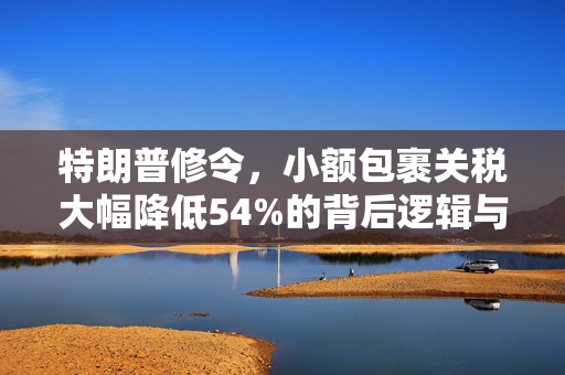 特朗普修令，小额包裹关税大幅降低54%的背后逻辑与市场影响