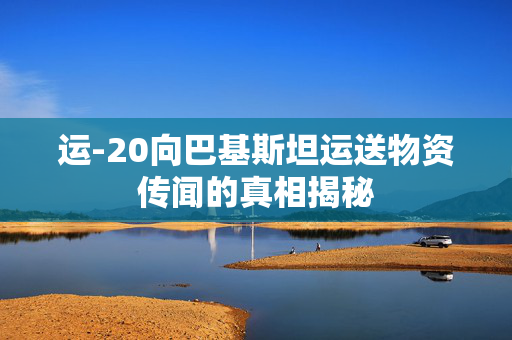 运-20向巴基斯坦运送物资传闻的真相揭秘