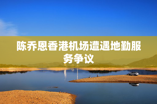陈乔恩香港机场遭遇地勤服务争议