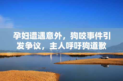 孕妇遭遇意外，狗咬事件引发争议，主人呼吁狗道歉