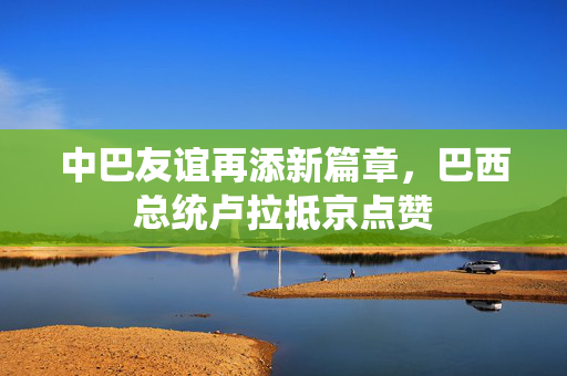 中巴友谊再添新篇章，巴西总统卢拉抵京点赞