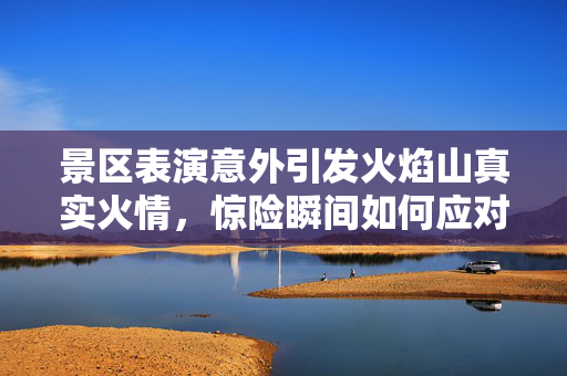 景区表演意外引发火焰山真实火情，惊险瞬间如何应对？