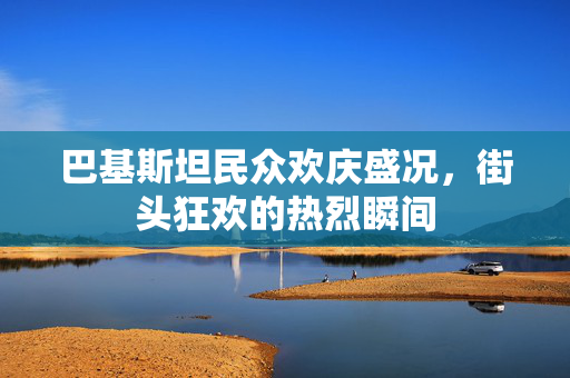 巴基斯坦民众欢庆盛况，街头狂欢的热烈瞬间