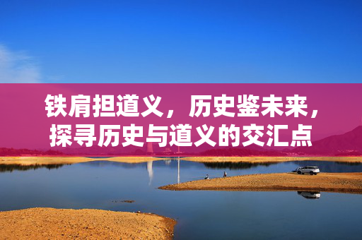 铁肩担道义，历史鉴未来，探寻历史与道义的交汇点