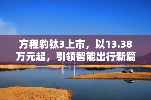 方程豹钛3上市，以13.38万元起，引领智能出行新篇章