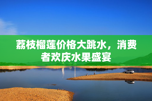 荔枝榴莲价格大跳水，消费者欢庆水果盛宴