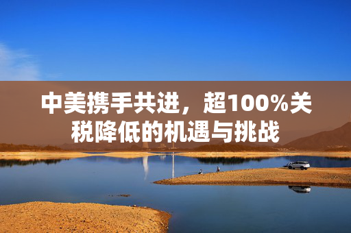 中美携手共进，超100%关税降低的机遇与挑战