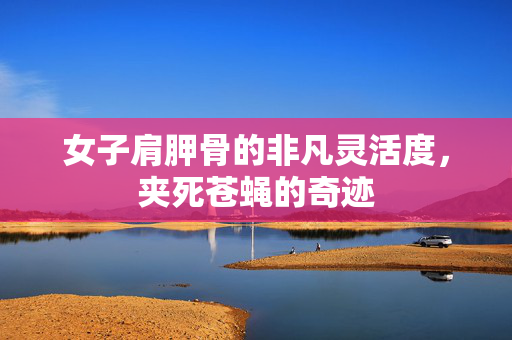 女子肩胛骨的非凡灵活度，夹死苍蝇的奇迹