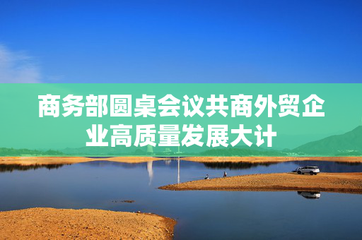 商务部圆桌会议共商外贸企业高质量发展大计