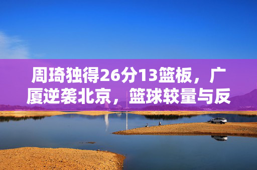周琦独得26分13篮板，广厦逆袭北京，篮球较量与反思