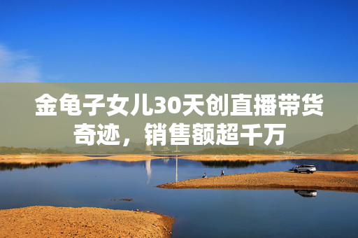 金龟子女儿30天创直播带货奇迹，销售额超千万