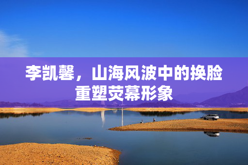 李凯馨，山海风波中的换脸重塑荧幕形象