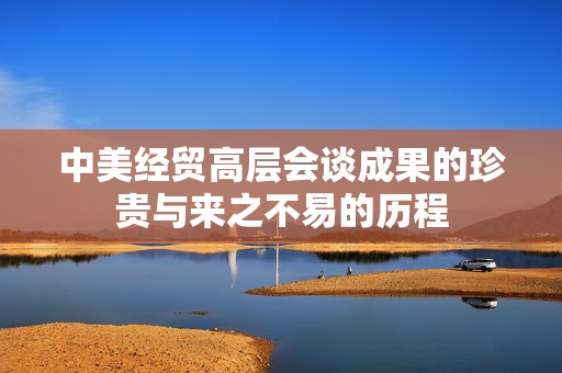 中美经贸高层会谈成果的珍贵与来之不易的历程