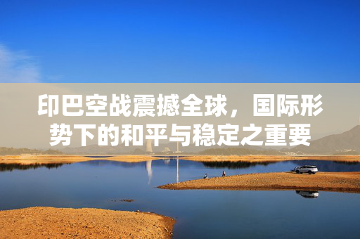 印巴空战震撼全球，国际形势下的和平与稳定之重要