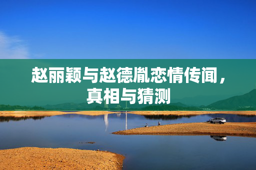 赵丽颖与赵德胤恋情传闻，真相与猜测