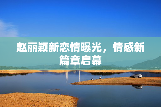 赵丽颖新恋情曝光，情感新篇章启幕