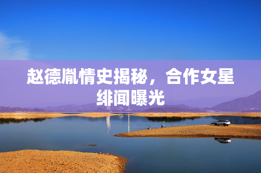 赵德胤情史揭秘，合作女星绯闻曝光