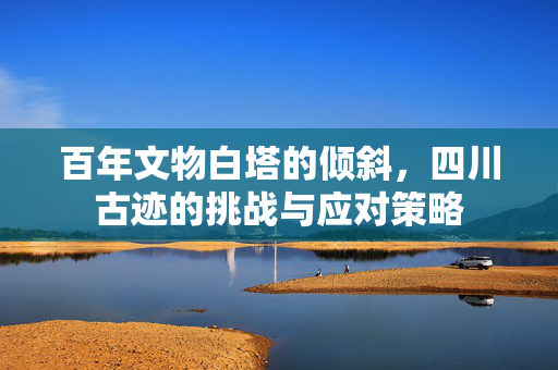 百年文物白塔的倾斜，四川古迹的挑战与应对策略
