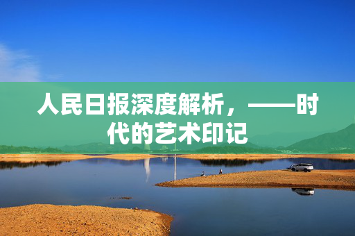 人民日报深度解析，——时代的艺术印记