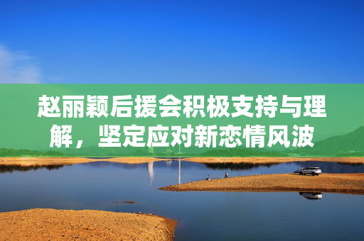 赵丽颖后援会积极支持与理解，坚定应对新恋情风波