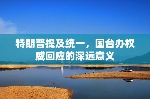 特朗普提及统一，国台办权威回应的深远意义