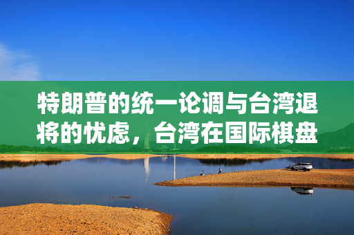 特朗普的统一论调与台湾退将的忧虑，台湾在国际棋盘上的关键地位