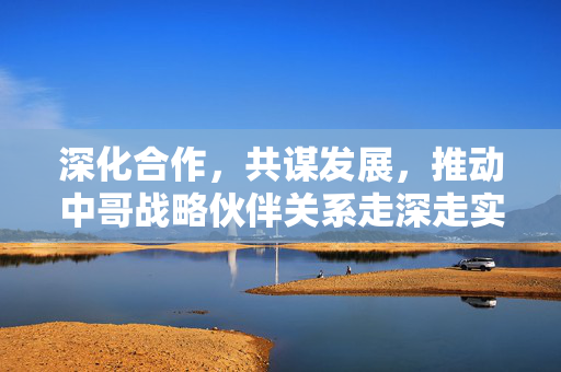 深化合作，共谋发展，推动中哥战略伙伴关系走深走实的路径探索
