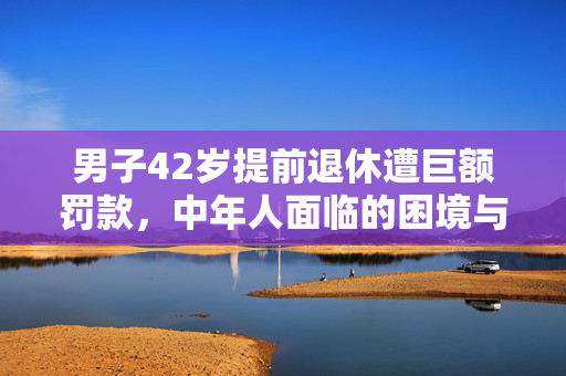 男子42岁提前退休遭巨额罚款，中年人面临的困境与反思