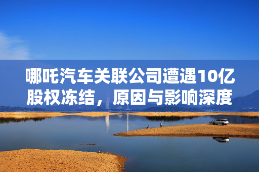 哪吒汽车关联公司遭遇10亿股权冻结，原因与影响深度解析